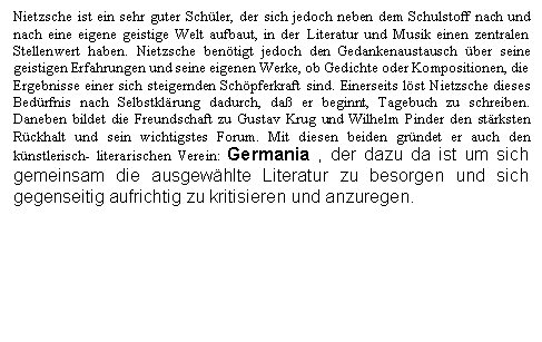 Text Box: Nietzsche ist ein sehr guter Schler, der sich jedoch neben dem Schulstoff nach und nach eine eigene geistige Welt aufbaut, in der Literatur und Musik einen zentralen Stellenwert haben. Nietzsche bentigt jedoch den Gedankenaustausch ber seine geistigen Erfahrungen und seine eigenen Werke, ob Gedichte oder Kompositionen, die Ergebnisse einer sich steigernden Schpferkraft sind. Einerseits lst Nietzsche dieses Bedrfnis nach Selbstklrung dadurch, da er beginnt, Tagebuch zu schreiben. Daneben bildet die Freundschaft zu Gustav Krug und Wilhelm Pinder den strksten Rckhalt und sein wichtigstes Forum. Mit diesen beiden grndet er auch den knstlerisch- literarischen Verein: Germania , der dazu da ist um sich gemeinsam die ausgewhlte Literatur zu besorgen und sich gegenseitig aufrichtig zu kritisieren und anzuregen.


