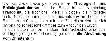 Text Box: Eine der ersten Handlungen Nietzsches als Theologie(!)- und Philologiestudenten ist der Eintritt in die Verbindung Franconia, die traditionell viele Philologen als Mitglieder hatte. Nietzsche nimmt lebhaft und intensiv am Leben der Burschenschaft teil, doch mit der Zeit distanziert er sich davon und schlielich kommt es zum endgltigen Bruch.
In den ersten Jahren in Bonn hat Nietzsche eine sehr wichtige geistige Entscheidung getroffen: die Abwendung vom Christentum
