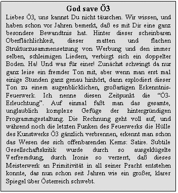 Text Box: God save 3
Liebes 3, uns kannst Du nicht tuschen. Wir wissen, und haben schon vor Jahren bemerkt, da es mit Dir eine ganz besondere Bewandtnis hat. Hinter dieser scheinbaren Oberflchlichkeit, dieser matten und flachen Strukturzusammensetzung von Werbung und den immer selben, schleimigen Liedern, verbirgt sich ein doppelter Boden. Ha! Und was fr einer! Zunchst schwingt da nur ganz leise ein fremder Ton mit, aber wenn man erst mal einige Stunden ganz genau hinhrt, dann explodiert dieser Ton zu einem augenblicklichen, groartigen Erkenntnis-Feuerwerk. Ich nenne diesen Zeitpunkt die 