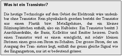 Text Box: Was ist ein Transistor?

Die heutige Technologie auf dem Gebiet der Elektronik wre undenk-bar ohne Transistor. Rein physikalisch gesehen besteht der Transistor aus einem Plastik bzw. Metallgehuse, das ein kleines Siliziumplttchen enthlt, also ein Halbleiter. Ein Transistor besitzt 3 Anschlussdrhte, die Basis, Kollektor und Emitter heissen. Durch einen Transistor wird es einem ermglicht, mit relativ kleinen Strmen einen gros-sen Strom zu Schalten. Der grosse Strom, der am Ausgang des Tran- sistors liegt, enthlt das genau gleiche Signal wie der Eingangsstrom, nur ist er bedeutend grsser.
