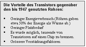 Text Box: Die Vorteile des Transistors gegenber den bis 1947 genutzten Rhren:

	Geringer Energieverbrauch (Rhren gaben etwa 50% der Energie als Wrme ab.)
	Geringer Platzbedarf
	Es wurde mglich, tausende von Transistoren auf einen Chip zu brennen.
	Grssere Verstrkungsfaktoren
