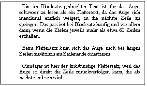 Text Box:   Ein im Blocksatz gedruckter Text ist fr das Auge schwerer zu lesen als ein Flattertext, da das Auge sich manchmal einfach weigert, in die nchste Zeile zu springen. Das passiert bei Blocksatz hufig und vor allem dann, wenn die Zielen jeweils mehr als etwa 60 Zeilen enthalten. 

  Beim Flattersatz kann sich das Auge auch bei langen Zielen zustzlich am Zeilenende orientieren. 

  Gnstiger ist hier der linksbndige Flattersatz, weil das Auge so direkt die Zeile zurckverfolgen kann, die als nchste gelesen wird. 

