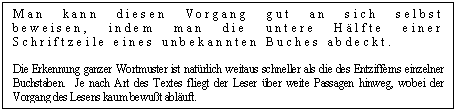 Text Box: Man kann diesen Vorgang gut an sich selbst beweisen, indem man die untere Hlfte einer Schriftzeile eines unbekannten Buches abdeckt. 

Die Erkennung ganzer Wortmuster ist natrlich weitaus schneller als die des Entzifferns einzelner Buchstaben.  Je nach Art des Textes fliegt der Leser ber weite Passagen hinweg, wobei der Vorgang des Lesens kaum bewut abluft. 

