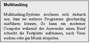 Text Box: Multitasking

Multitasking-Systeme zeichnen sich dadurch aus, dass sie mehrere Programme gleichzeitig ausfhren knnen. So kann ein moderner Computer whrend der Anwender einen Brief schreibt die Festplatte aufrumen, nach Viren suchen oder gar Musik abspielen.
