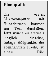 Text Box: Pixelgrafik

Die ersten Mikrocomputer mit Bildschirmen konnten nur Text darstellen. Jetzt wurde es erstmals mglich einzelne, farbige Bildpunkte, die sogenannten Pixels, zu einem Bild zusammenzusetzen.

