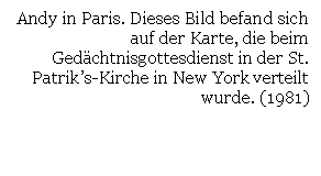 Text Box: Andy in Paris. Dieses Bild befand sich auf der Karte, die beim Gedchtnisgottesdienst in der St. Patrik's-Kirche in New York verteilt wurde. (1981)