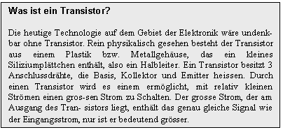 Text Box: Was ist ein Transistor?

Die heutige Technologie auf dem Gebiet der Elektronik wre undenk-bar ohne Transistor. Rein physikalisch gesehen besteht der Transistor aus einem Plastik bzw. Metallgehuse, das ein kleines Siliziumplttchen enthlt, also ein Halbleiter. Ein Transistor besitzt 3 Anschlussdrhte, die Basis, Kollektor und Emitter heissen. Durch einen Transistor wird es einem ermglicht, mit relativ kleinen Strmen einen gros-sen Strom zu Schalten. Der grosse Strom, der am Ausgang des Tran- sistors liegt, enthlt das genau gleiche Signal wie der Eingangsstrom, nur ist er bedeutend grsser.
