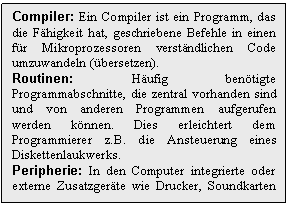 Text Box: Compiler: Ein Compiler ist ein Programm, das die Fhigkeit hat, geschriebene Befehle in einen fr Mikroprozessoren verstndlichen Code umzuwandeln (bersetzen).
Routinen: Hufig bentigte Programmabschnitte, die zentral vorhanden sind und von anderen Programmen aufgerufen werden knnen. Dies erleichtert dem Programmierer z.B. die Ansteuerung eines Diskettenlaukwerks.
Peripherie: In den Computer integrierte oder externe Zusatzgerte wie Drucker, Soundkarten usw.
