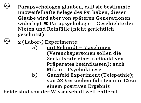 Text Box: >	Parapsychologen glauben, da sie bestimmte unzweifelhafte Belege des Psi haben, dieser Glaube wird aber von spteren Generationen widerlegt   Parapsychologie = Geschichte der Nieten und Reinflle (nicht gerichtlich geschtzt)
>	2 (Labor-) Experimente:
a)	mit Schmidt - Maschinen (Versuchspersonen sollen die Zerfallsrate eines radioaktiven Prparates beeinflussen); auch Mikro - Psychokinese
b)	Ganzfeld Experiment (Telepathie); von 28 Versuchen fhrten nur 12 zu einem positiven Ergebnis 
beide sind von der Wissenschaft weit entfernt
