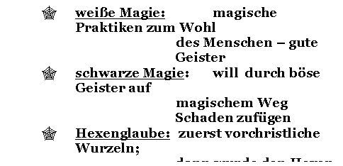 Text Box: '	weie Magie: 		magische Praktiken zum Wohl 
des Menschen - gute Geister
'	schwarze Magie: 	will  durch bse Geister auf 
magischem Weg Schaden zufgen
'	Hexenglaube: 	zuerst vorchristliche Wurzeln; 
dann wurde den Hexen die
 Verbindung mit dem Teufel 
nachgesagt 

