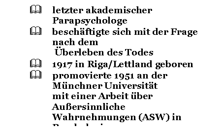 Text Box: &	letzter akademischer Parapsychologe
&	beschftigte sich mit der Frage nach dem
 berleben des Todes
&	1917 in Riga/Lettland geboren
&	promovierte 1951 an der Mnchner Universitt 
mit einer Arbeit ber Auersinnliche 
Wahrnehmungen (ASW) in Psychologie
&	organisierte schon whrend des Studiums 
Seminare und Vortrge ber parapsychologische 
Themen

